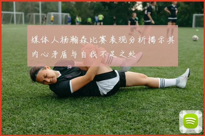 媒体人杨瀚森比赛表现分析揭示其内心矛盾与自我不足之处