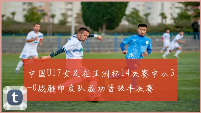 中国U17女足在亚洲杯14决赛中以3-0战胜印度队成功晋级半决赛