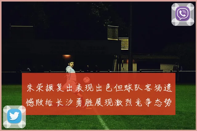 朱荣振复出表现出色但球队客场遗憾败给长沙勇胜展现激烈竞争态势