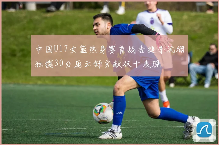 中国U17女篮热身赛首战告捷李沅珊独揽30分庞云舒贡献双十表现