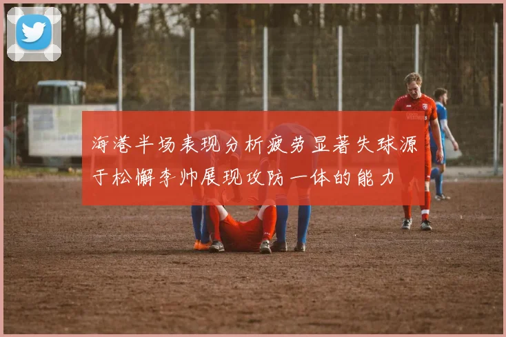 海港半场表现分析疲劳显著失球源于松懈李帅展现攻防一体的能力