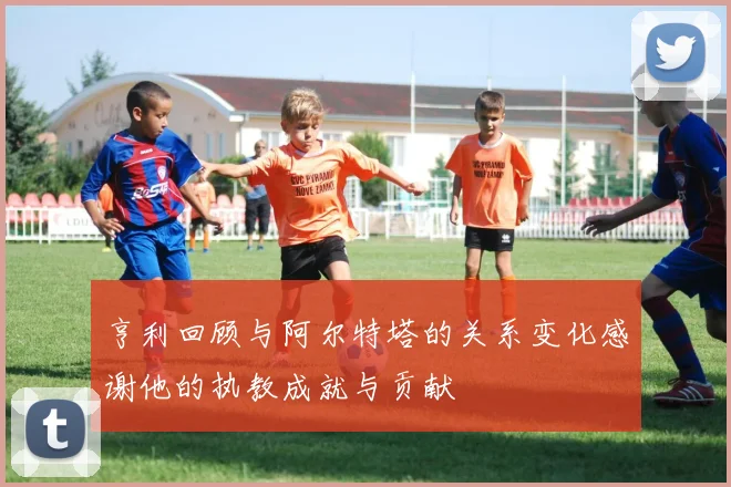 亨利回顾与阿尔特塔的关系变化感谢他的执教成就与贡献