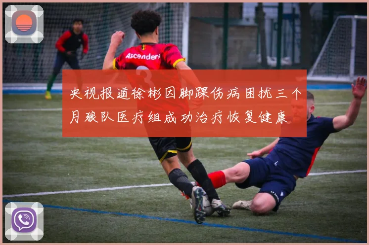 央视报道徐彬因脚踝伤病困扰三个月狼队医疗组成功治疗恢复健康