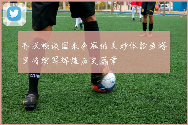 齐沃畅谈国米夺冠的美妙体验劳塔罗将续写辉煌历史篇章