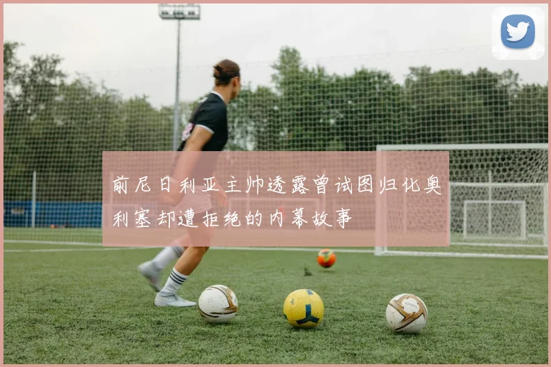 前尼日利亚主帅透露曾试图归化奥利塞却遭拒绝的内幕故事