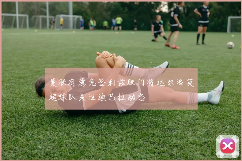 曼联有意免签利兹联门将达尔洛英超球队关注迪巴拉动态