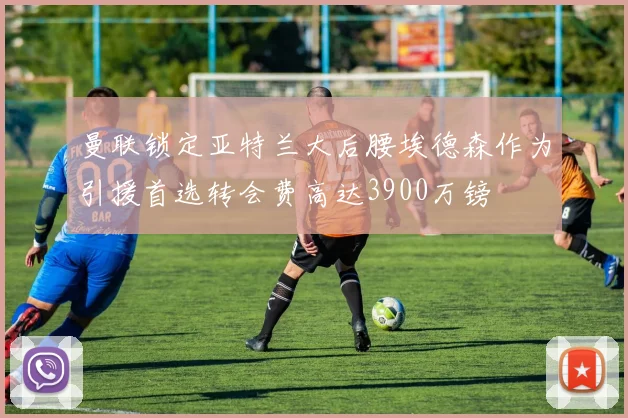 曼联锁定亚特兰大后腰埃德森作为引援首选转会费高达3900万镑