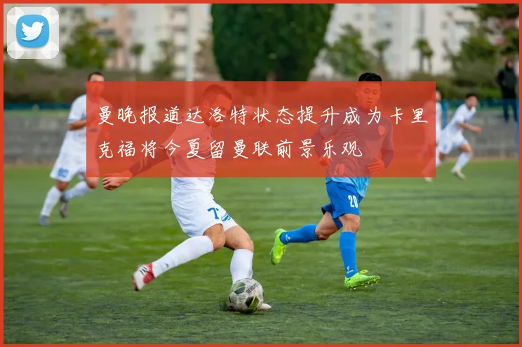 曼晚报道达洛特状态提升成为卡里克福将今夏留曼联前景乐观