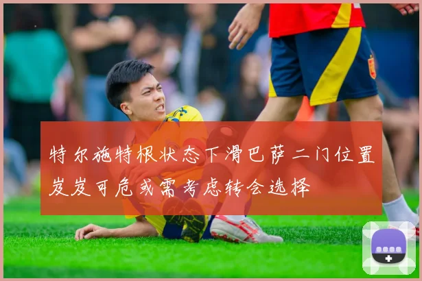 特尔施特根状态下滑巴萨二门位置岌岌可危或需考虑转会选择
