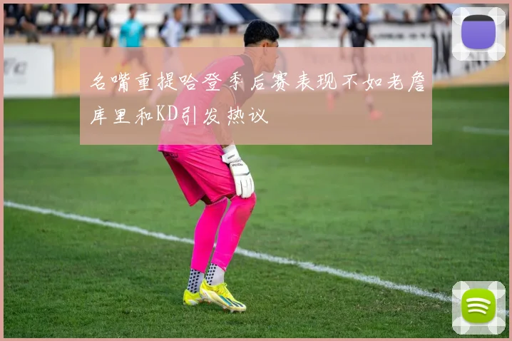名嘴重提哈登季后赛表现不如老詹库里和KD引发热议