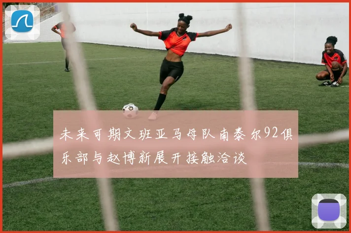 未来可期文班亚马母队南泰尔92俱乐部与赵博新展开接触洽谈