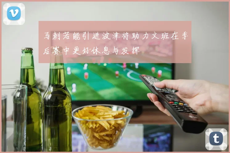马刺若能引进波津将助力文班在季后赛中更好休息与发挥