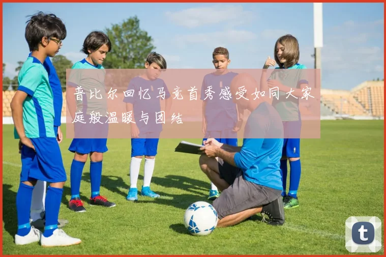 普比尔回忆马竞首秀感受如同大家庭般温暖与团结