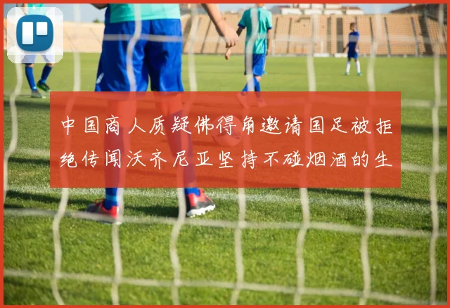 中国商人质疑佛得角邀请国足被拒绝传闻沃齐尼亚坚持不碰烟酒的生活方式